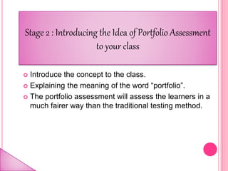  Introduce the concept to the class.
 Explaining the meaning of the word “portfolio”.
 The portfolio assessment will assess the learners in a
much fairer way than the traditional testing method.
Stage 2 : Introducing the Idea of Portfolio Assessment
to your class
 