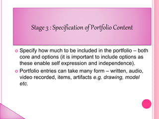  Specify how much to be included in the portfolio – both
core and options (it is important to include options as
these enable self expression and independence).
 Portfolio entries can take many form – written, audio,
video recorded, items, artifacts e.g. drawing, model
etc.
Stage 3 : Specification of Portfolio Content
 
