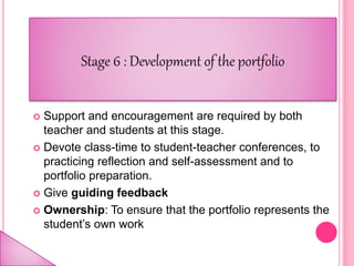  Support and encouragement are required by both
teacher and students at this stage.
 Devote class-time to student-teacher conferences, to
practicing reflection and self-assessment and to
portfolio preparation.
 Give guiding feedback
 Ownership: To ensure that the portfolio represents the
student’s own work
 