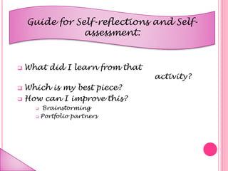 Guide for Self-reflections and Self-
assessment:
 What did I learn from that
activity?
 Which is my best piece?
 How can I improve this?
 Brainstorming
 Portfolio partners
 