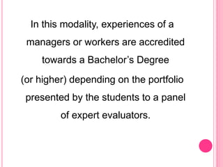 In this modality, experiences of a
managers or workers are accredited
towards a Bachelor’s Degree
(or higher) depending on the portfolio
presented by the students to a panel
of expert evaluators.
 
