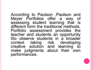 According to Paulson ,Paulson and
Meyer Portfolios offer a way of
assessing student learning that is
different form the traditional methods.
Portfolio assessment provides the
teacher and students an opportunity
t5o observe students in a broader
context taking risk developing
creative solution and learning to
make judgments about their own
performances.
 