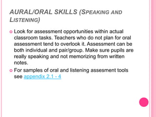 AURAL/ORAL SKILLS (SPEAKING AND
LISTENING)
 Look for assessment opportunities within actual
classroom tasks. Teachers who do not plan for oral
assessment tend to overlook it. Assessment can be
both individual and pair/group. Make sure pupils are
really speaking and not memorizing from written
notes.
 For samples of oral and listening assesment tools
see appendix 2.1 - 4
 