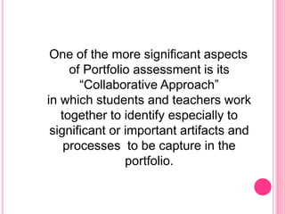 One of the more significant aspects
of Portfolio assessment is its
“Collaborative Approach”
in which students and teachers work
together to identify especially to
significant or important artifacts and
processes to be capture in the
portfolio.
 