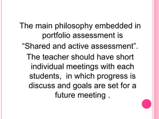 The main philosophy embedded in
portfolio assessment is
“Shared and active assessment”.
The teacher should have short
individual meetings with each
students, in which progress is
discuss and goals are set for a
future meeting .
 