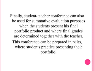 Finally, student-teacher conference can also
be used for summative evaluation purposes
when the students present his final
portfolio product and where final grades
are determined together with the teacher.
This conference can be prepared in pairs,
where students practice presenting their
portfolio.
 