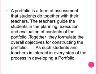 1. A portfolio is a form of assessment
that students do together with their
teachers. The teachers guide the
students in the planning, execution
and evaluation of contents of the
portfolio .Together ,they formulate the
overall objectives for constructing the
portfolio. As such students and
teachers in interact in every step of the
process in developing a Portfolio.
 