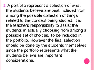 2. A portfolio represent a selection of what
the students believe are best included from
among the possible collection of things
related to the concept being studied. It is
the teachers responsibility to assist the
students in actually choosing from among a
possible set of choices. To be included in
the portfolio. However the final selection
should be done by the students themselves
since the portfolio represents what the
students believe are important
considerations.
 