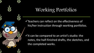 Working Portfolios
Teachers can reflect on the effectiveness of
his/her instruction through working portfolios.
It can be compared to an artist’s studio: the
notes, the half-finished drafts, the sketches, and
the completed works.
 