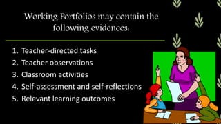 1. Teacher-directed tasks
2. Teacher observations
3. Classroom activities
4. Self-assessment and self-reflections
5. Relevant learning outcomes
Working Portfolios may contain the
following evidences:
 