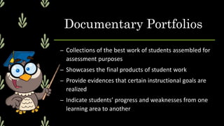 Documentary Portfolios
– Collections of the best work of students assembled for
assessment purposes
– Showcases the final products of student work
– Provide evidences that certain instructional goals are
realized
– Indicate students’ progress and weaknesses from one
learning area to another
 