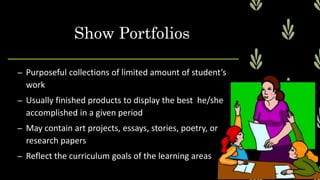 – Purposeful collections of limited amount of student’s
work
– Usually finished products to display the best he/she
accomplished in a given period
– May contain art projects, essays, stories, poetry, or
research papers
– Reflect the curriculum goals of the learning areas
Show Portfolios
 