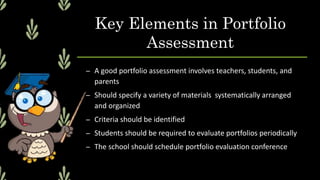 Key Elements in Portfolio
Assessment
– A good portfolio assessment involves teachers, students, and
parents
– Should specify a variety of materials systematically arranged
and organized
– Criteria should be identified
– Students should be required to evaluate portfolios periodically
– The school should schedule portfolio evaluation conference
 