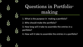 Questions in Portfolio-
making
1. What is the purpose in making a portfolio?
2. Who should make the portfolio?
3. How long will it take to assemble the entries in a
portfolio?
4. How will it take to assemble the entries in a portfolio?
 
