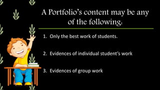 A Portfolio’s content may be any
of the following:
1. Only the best work of students.
2. Evidences of individual student’s work
3. Evidences of group work
 