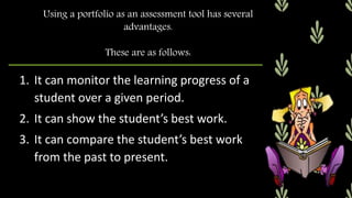 1. It can monitor the learning progress of a
student over a given period.
2. It can show the student’s best work.
3. It can compare the student’s best work
from the past to present.
Using a portfolio as an assessment tool has several
advantages.
These are as follows:
 