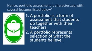 Hence, portfolio assessment is characterized with
several features listed below”
1. A portfolio is a form of
assessment that students
do together with their
teachers.
2. A portfolio represents
selection of what the
students believe.
 