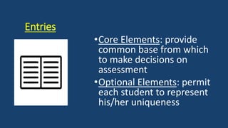 Entries
•Core Elements: provide
common base from which
to make decisions on
assessment
•Optional Elements: permit
each student to represent
his/her uniqueness
 