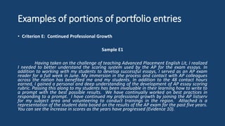 Examples of portions of portfolio entries
• Criterion E: Continued Professional Growth
Sample E1
Having taken on the challenge of teaching Advanced Placement English Lit, I realized
I needed to better understand the scoring system used by the AP for the exam essays. In
addition to working with my students to develop successful essays, I served as an AP exam
reader for a full week in June. My immersion in the process and contact with AP colleagues
across the nation has benefited me and my students. In addition to the 48 contact hours
earned, I gained a personal and deep understanding of the development of AP essay scoring
rubric. Passing this along to my students has been invaluable in their learning how to write to
a prompt with the best possible results. We have continually worked on best practices in
responding to a prompt. I have continued my professional growth by joining the AP listserv
for my subject area and volunteering to conduct trainings in the region. Attached is a
representation of the student data based on the results of the AP exam for the past five years.
You can see the increase in scores as the years have progressed (Evidence 10).
 