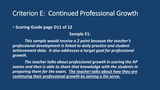 Criterion E: Continued Professional Growth
• Scoring Guide page D11 of 12
Sample E1:
This sample would receive a 2 point because the teacher’s
professional development is linked to daily practice and student
achievement data. It also addresses a target goal for professional
growth.
The teacher talks about professional growth in scoring the AP
exams and then is able to share that knowledge with the students in
preparing them for the exam. The teacher talks about how they are
continuing their professional growth by joining a list serve.
 