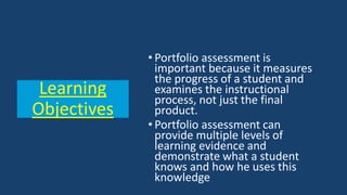 • Portfolio assessment is
important because it measures
the progress of a student and
examines the instructional
process, not just the final
product.
• Portfolio assessment can
provide multiple levels of
learning evidence and
demonstrate what a student
knows and how he uses this
knowledge
Learning
Objectives
 