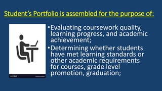 Student’s Portfolio is assembled for the purpose of:
•Evaluating coursework quality,
learning progress, and academic
achievement;
•Determining whether students
have met learning standards or
other academic requirements
for courses, grade level
promotion, graduation;
 