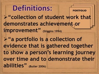 “collection of student work that
demonstrates achievement or
improvement” (Stiggins 1994)
“a portfolio is a collection of
evidence that is gathered together
to show a person’s learning journey
over time and to demonstrate their
abilities” (Butler 2006)
 