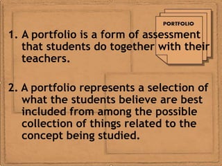 1. A portfolio is a form of assessment
   that students do together with their
   teachers.

2. A portfolio represents a selection of
   what the students believe are best
   included from among the possible
   collection of things related to the
   concept being studied.
 