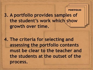 3. A portfolio provides samples of
   the student’s work which show
   growth over time.

4. The criteria for selecting and
   assessing the portfolio contents
   must be clear to the teacher and
   the students at the outset of the
   process.
 