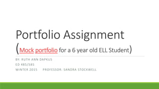 Portfolio Assignment
(Mock portfolio for a 6 year old ELL Student)
BY: RUTH ANN DAPKUS
ED 485/585
WINTER 2015 PROFESSOR: SANDRA STOCKWELL
 