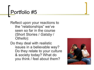 Portfolio #5
Reflect upon your reactions to
  the “relationships” we’ve
  seen so far in the course
  (Short Stories / Gatsby /
  Othello):
Do they deal with realistic
  issues in a believable way?
  Do they relate to your culture
  & society today? What do
  you think / feel about them?
 