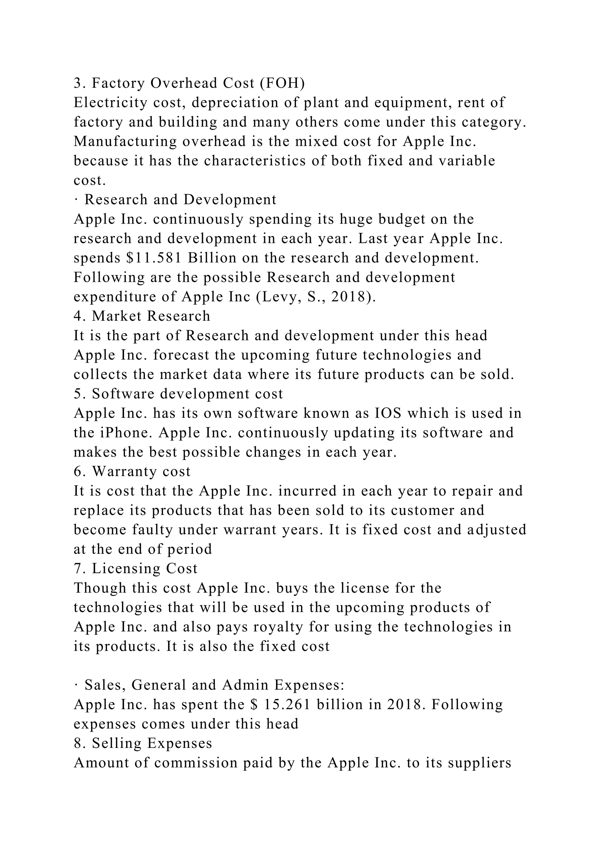 3. Factory Overhead Cost (FOH)
Electricity cost, depreciation of plant and equipment, rent of
factory and building and many others come under this category.
Manufacturing overhead is the mixed cost for Apple Inc.
because it has the characteristics of both fixed and variable
cost.
· Research and Development
Apple Inc. continuously spending its huge budget on the
research and development in each year. Last year Apple Inc.
spends $11.581 Billion on the research and development.
Following are the possible Research and development
expenditure of Apple Inc (Levy, S., 2018).
4. Market Research
It is the part of Research and development under this head
Apple Inc. forecast the upcoming future technologies and
collects the market data where its future products can be sold.
5. Software development cost
Apple Inc. has its own software known as IOS which is used in
the iPhone. Apple Inc. continuously updating its software and
makes the best possible changes in each year.
6. Warranty cost
It is cost that the Apple Inc. incurred in each year to repair and
replace its products that has been sold to its customer and
become faulty under warrant years. It is fixed cost and adjusted
at the end of period
7. Licensing Cost
Though this cost Apple Inc. buys the license for the
technologies that will be used in the upcoming products of
Apple Inc. and also pays royalty for using the technologies in
its products. It is also the fixed cost
· Sales, General and Admin Expenses:
Apple Inc. has spent the $ 15.261 billion in 2018. Following
expenses comes under this head
8. Selling Expenses
Amount of commission paid by the Apple Inc. to its suppliers
 