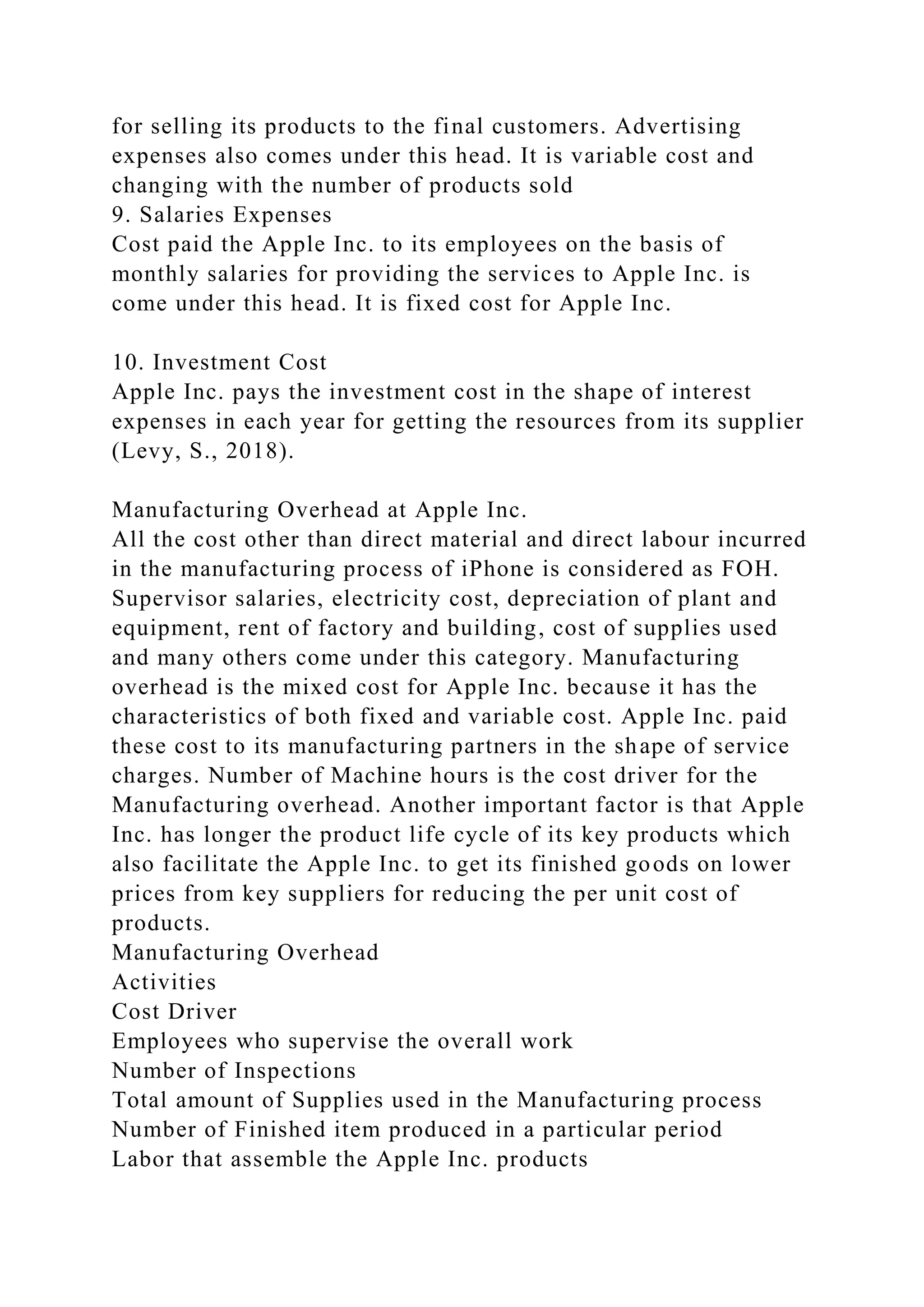 for selling its products to the final customers. Advertising
expenses also comes under this head. It is variable cost and
changing with the number of products sold
9. Salaries Expenses
Cost paid the Apple Inc. to its employees on the basis of
monthly salaries for providing the services to Apple Inc. is
come under this head. It is fixed cost for Apple Inc.
10. Investment Cost
Apple Inc. pays the investment cost in the shape of interest
expenses in each year for getting the resources from its supplier
(Levy, S., 2018).
Manufacturing Overhead at Apple Inc.
All the cost other than direct material and direct labour incurred
in the manufacturing process of iPhone is considered as FOH.
Supervisor salaries, electricity cost, depreciation of plant and
equipment, rent of factory and building, cost of supplies used
and many others come under this category. Manufacturing
overhead is the mixed cost for Apple Inc. because it has the
characteristics of both fixed and variable cost. Apple Inc. paid
these cost to its manufacturing partners in the shape of service
charges. Number of Machine hours is the cost driver for the
Manufacturing overhead. Another important factor is that Apple
Inc. has longer the product life cycle of its key products which
also facilitate the Apple Inc. to get its finished goods on lower
prices from key suppliers for reducing the per unit cost of
products.
Manufacturing Overhead
Activities
Cost Driver
Employees who supervise the overall work
Number of Inspections
Total amount of Supplies used in the Manufacturing process
Number of Finished item produced in a particular period
Labor that assemble the Apple Inc. products
 