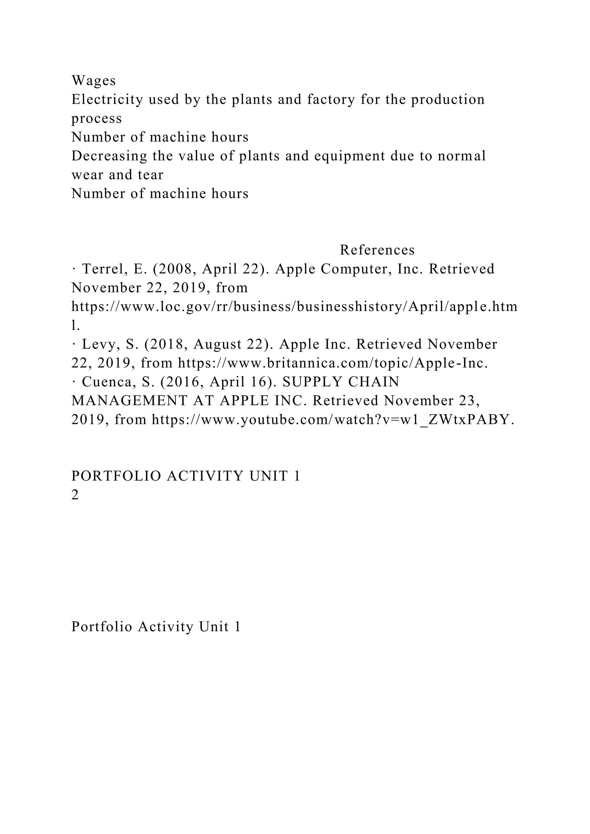 Wages
Electricity used by the plants and factory for the production
process
Number of machine hours
Decreasing the value of plants and equipment due to normal
wear and tear
Number of machine hours
References
· Terrel, E. (2008, April 22). Apple Computer, Inc. Retrieved
November 22, 2019, from
https://www.loc.gov/rr/business/businesshistory/April/apple.htm
l.
· Levy, S. (2018, August 22). Apple Inc. Retrieved November
22, 2019, from https://www.britannica.com/topic/Apple-Inc.
· Cuenca, S. (2016, April 16). SUPPLY CHAIN
MANAGEMENT AT APPLE INC. Retrieved November 23,
2019, from https://www.youtube.com/watch?v=w1_ZWtxPABY.
PORTFOLIO ACTIVITY UNIT 1
2
Portfolio Activity Unit 1
 