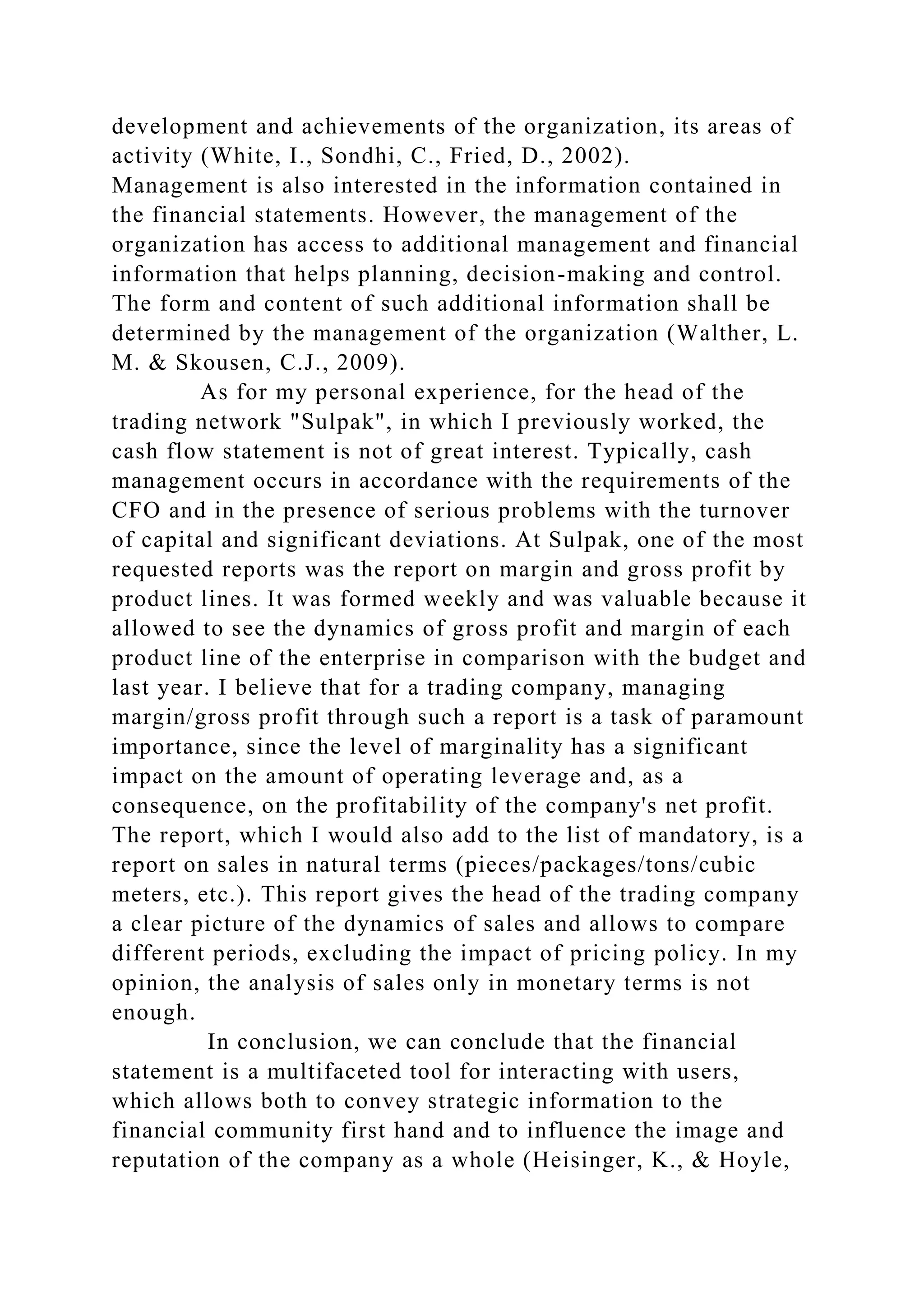 development and achievements of the organization, its areas of
activity (White, I., Sondhi, C., Fried, D., 2002).
Management is also interested in the information contained in
the financial statements. However, the management of the
organization has access to additional management and financial
information that helps planning, decision-making and control.
The form and content of such additional information shall be
determined by the management of the organization (Walther, L.
M. & Skousen, C.J., 2009).
As for my personal experience, for the head of the
trading network "Sulpak", in which I previously worked, the
cash flow statement is not of great interest. Typically, cash
management occurs in accordance with the requirements of the
CFO and in the presence of serious problems with the turnover
of capital and significant deviations. At Sulpak, one of the most
requested reports was the report on margin and gross profit by
product lines. It was formed weekly and was valuable because it
allowed to see the dynamics of gross profit and margin of each
product line of the enterprise in comparison with the budget and
last year. I believe that for a trading company, managing
margin/gross profit through such a report is a task of paramount
importance, since the level of marginality has a significant
impact on the amount of operating leverage and, as a
consequence, on the profitability of the company's net profit.
The report, which I would also add to the list of mandatory, is a
report on sales in natural terms (pieces/packages/tons/cubic
meters, etc.). This report gives the head of the trading company
a clear picture of the dynamics of sales and allows to compare
different periods, excluding the impact of pricing policy. In my
opinion, the analysis of sales only in monetary terms is not
enough.
In conclusion, we can conclude that the financial
statement is a multifaceted tool for interacting with users,
which allows both to convey strategic information to the
financial community first hand and to influence the image and
reputation of the company as a whole (Heisinger, K., & Hoyle,
 