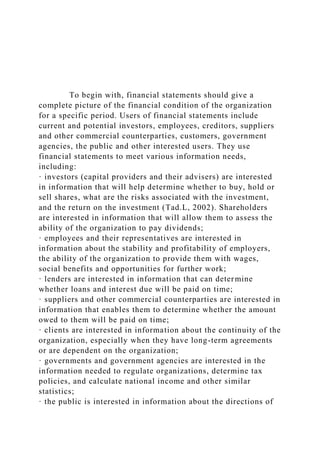 To begin with, financial statements should give a
complete picture of the financial condition of the organization
for a specific period. Users of financial statements include
current and potential investors, employees, creditors, suppliers
and other commercial counterparties, customers, government
agencies, the public and other interested users. They use
financial statements to meet various information needs,
including:
· investors (capital providers and their advisers) are interested
in information that will help determine whether to buy, hold or
sell shares, what are the risks associated with the investment,
and the return on the investment (Tad.L, 2002). Shareholders
are interested in information that will allow them to assess the
ability of the organization to pay dividends;
· employees and their representatives are interested in
information about the stability and profitability of employers,
the ability of the organization to provide them with wages,
social benefits and opportunities for further work;
· lenders are interested in information that can determine
whether loans and interest due will be paid on time;
· suppliers and other commercial counterparties are interested in
information that enables them to determine whether the amount
owed to them will be paid on time;
· clients are interested in information about the continuity of the
organization, especially when they have long-term agreements
or are dependent on the organization;
· governments and government agencies are interested in the
information needed to regulate organizations, determine tax
policies, and calculate national income and other similar
statistics;
· the public is interested in information about the directions of
 