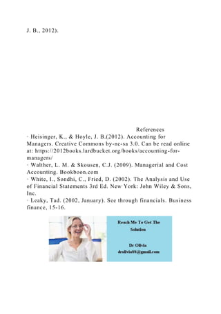 J. B., 2012).
References
· Heisinger, K., & Hoyle, J. B.(2012). Accounting for
Managers. Creative Commons by-nc-sa 3.0. Can be read online
at: https://2012books.lardbucket.org/books/accounting-for-
managers/
· Walther, L. M. & Skousen, C.J. (2009). Managerial and Cost
Accounting. Bookboon.com
· White, I., Sondhi, C., Fried, D. (2002). The Analysis and Use
of Financial Statements 3rd Ed. New York: John Wiley & Sons,
Inc.
· Leaky, Tad. (2002, January). See through financials. Business
finance, 15-16.
 