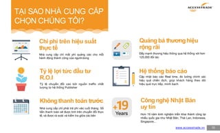 TẠI SAO NHÀ CUNG CẤP
CHỌN CHÚNG TÔI?
10
Chi phí trên hiệu suất
thực tế
Nhà cung cấp chỉ mất phí quảng cáo cho mỗi
hành động thành công của ngườidùng
Quảng bá thươnghiệu
rộng rãi
Đẩy mạnh thương hiệu thông qua hệ thống với hơn
125,000 đối tác
Không thanh toán trước
Nhà cung cấp chỉ phải trả phí vào cuối tháng. Số
tiền thanh toán sẽ được tính trên chuyển đổi thực
tế, và được rà soát và kiểm tra giữa các bên
Hệ thống báo cáo
Cập nhật báo cáo Real time, đo lường chính xác
hiệu quả chiến dịch, giúp khách hàng theo dõi
hiệu quả trực tiếp, minh bạch
�
Years
www.accesstrade.vn
9
Tỷ lệ lợi tức đầu tư
R.O.I
Tỷ lệ chuyển đổi cao bởi nguồn traffic chất
lượng từ hệ thống Publisher
Côngnghệ Nhật Bản
uy tín
Hơn 19 năm kinh nghiệm triển khai thành công tại
nhiều quốc gia như Nhật Bản, Thái Lan, Indonesia,
Singapore...
 