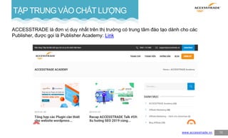 13
TẬP TRUNG VÀO CHẤT LƯỢNG
ACCESSTRADE là đơn vị duy nhất trên thị trường có trung tâm đào tạo dành cho các
Publisher, được gọi là Publisher Academy: Link
www.accesstrade.vn
 