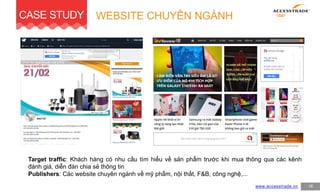 WEBSITE CHUYÊN NGÀNHCASE STUDY
www.accesstrade.vn 16
Target traffic: Khách hàng có nhu cầu tìm hiểu về sản phẩm trước khi mua thông qua các kênh
đánh giá, diễn đàn chia sẻ thông tin
Publishers: Các website chuyên ngành về mỹ phẩm, nội thất, F&B, công nghệ,...
 