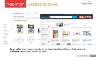 www.accesstrade.vn
WEBSITE SO SÁNH
17
CASE STUDY
Target traffic: Khách hàng có nhu cầu tìm nơi bán có sản phẩm chất lượng tốt và giá rẻ nhất
Publishers: Web so sánh, so sánh giá, iprice...
 