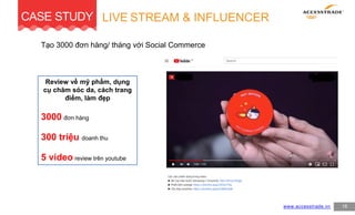 Tạo 3000 đơn hàng/ tháng với Social Commerce
www.accesstrade.vn
LIVE STREAM & INFLUENCER
18
CASE STUDY
Review về mỹ phẩm, dụng
cụ chăm sóc da, cách trang
điểm, làm đẹp
3000 đơn hàng
300 triệu doanh thu
5 video review trên youtube
 