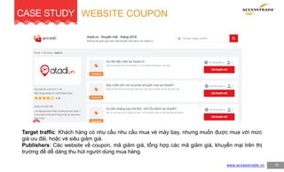 CASE STUDY
19www.accesstrade.vn
Target traffic: Khách hàng có nhu cầu nhu cầu mua vé máy bay, nhưng muốn được mua với mức
giá ưu đãi, hoặc vé siêu giảm giá.
Publishers: Các website về coupon, mã giảm giá, tổng hợp các mã giảm giá, khuyến mại trên thị
trường để dễ dàng thu hút người dùng mua hàng.
WEBSITE COUPON
 