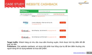 CASE STUDY
20www.accesstrade.vn
WEBSITE CASHBACK
Target traffic: Khách hàng có nhu cầu mua sắm thường xuyên, thích được tích lũy điểm để đổi
quà, trừ tiền
Publishers: Các website cashback, sử dụng một phần hoa hồng của họ để làm điểm thưởng cho
người dùng khi sử dụng website và mua sản phẩm
 