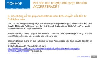 Link của nhà cung cấp cũng được thêm vào một thông số khác giúp Accesstrade xác định
chuyển đổi đến từ Pubblisher nào. Đây là thông số thường được đặt là “aff_sid” với giá trị =
Accesstrade click ID hoặc session ID
Session ID được tạo tự động từ mỗi Session. 1 Session được tạo khi người dùng click vào
link Affiliate và truy cập vào website của nhà cung cấp
Session ID chứa thông tin của Publisher và giúp Accesstrade xác định chuyển đổi đến từ
Publisher nào
Khi thêm Session ID, Website Url có dạng
http://merchant.com?utm_source=accesstrade&aff_sid=smmmXuysskXvnppsc
“smmmXuysskXvnppsc” = Session ID
2. Các thông số sẽ giúp Accesstrade xác định chuyển đổi đến từ
Publisher nào
www.accesstrade.vn 30
Khi nào các chuyển đổi được tính bởi
ACCESSTRADE?
TÍCH HỢP
 
