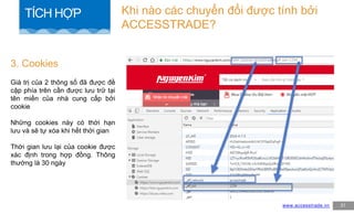 Giá trị của 2 thông số đã được đề
cập phía trên cần được lưu trữ tại
tên miền của nhà cung cấp bởi
cookie
Những cookies này có thời hạn
lưu và sẽ tự xóa khi hết thời gian
Thời gian lưu lại của cookie được
xác định trong hợp đồng. Thông
thường là 30 ngày
3. Cookies
www.accesstrade.vn 31
Khi nào các chuyển đổi được tính bởi
ACCESSTRADE?
TÍCH HỢP
 
