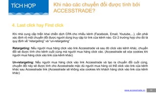 Khi nhà cung cấp triển khai chiến dịch CPA cho nhiều kênh (Facebook, Email, Youtube,...), cần phải
xác định rõ một chuyển đổi được người dùng truy cập từ link của kênh nào. Có 2 trường hợp cho đó là
quy định về “retargeting” và “un-retargeting”
Retargeting: Nếu người mua hàng click vào link Accesstrade và sau đó click vào kênh khác, chuyển
đổi sẽ được tính cho kênh cuối cùng mà người mua hàng click vào. (Accesstrade sẽ xóa cookies khi
người mua hàng click vào link của kênh khác)
Un-retargeting: Nếu người mua hàng click vào link Accesstrade và tạo ra chuyển đổi cuối cùng,
chuyển đổi này sẽ được tính cho Accesstrade mặc dù người mua hàng có thể click vào link của kênh
khác sau Accesstrade link (Accesstrade sẽ không xóa cookies khi khách hàng click vào link của kênh
khác)
4. Last click hay First click
www.accesstrade.vn 32
Khi nào các chuyển đổi được tính bởi
ACCESSTRADE?
TÍCH HỢP
 