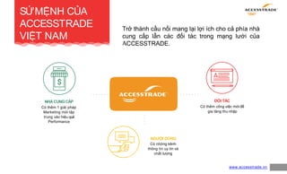 SỨMỆNH CỦA
ACCESSTRADE
VIỆT NAM
4
NHÀCUNGCẤP
Có thêm 1 giải pháp
Marketing mới tập
trung vào hiệu quả
Performance
ĐỐI TÁC
Có thêm công việc mớiđể
gia tăng thu nhập
NGƯỜI DÙNG
Có những kênh
thông tin uy tín và
chất lượng
www.accesstrade.vn
Trở thành cầu nối mang lại lợi ích cho cả phía nhà
cung cấp lẫn các đối tác trong mạng lưới của
ACCESSTRADE.
 