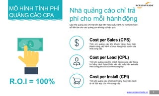 MÔ HÌNH TÍNH PHÍ
QUẢNG CÁO CPA
9
Nhà quảng cáo chỉ trả
phí cho mỗi hànhđộng
Các nhà quảng cáo chỉ trả tiền dựa trên hiệu suất, tránh rủi ro thanh toán
số tiền lớn cho các quảng cáo không có hiệu quả
Cost per Sales (CPS)
Tính phí quảng cáo khi khách hàng thực hiện
thành công các hành vi mua hàng trực tuyến của
nhà cung cấp.
Cost per Lead (CPL)
Tính phí quảng cáo khi khách hàng cung cấp thông
tin bằng cách hoàn thiện vào các mẫu trên website
theo đúng yêu cầu của nhà cung cấp.
Cost per Install (CPI)
Tính phí quảng cáo khi khách hàng thực hiện hành
vị cài đặt app của nhà cung cấp.
www.accesstrade.vn
R.O.I = 100%
 