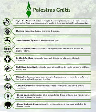 Palestras Grátis
Diagnóstico Ambiental: após a realização de um diagnóstico prévio, são apresentadas as
principais ações a serem adotadas pelo condomínio para uma atuação mais sustentável.
Eficiência Energética: dicas de economia de energia.
Uso Racional da Água: dicas de economia de água.
Situação Hídrica no DF: panorama da situação corrente dos recursos hídricos no
Distrito Federal.
Gestão de Resíduos: explanação sobre a destinação correta dos resíduos do
condomínio.
Mobilidade Sustentável: explicação sobre a importância do uso do transporte público e
da bicicleta.
Cidades Inteligentes: mostra o que uma cidade precisa para ser sustentável e oferecer
boa qualidade de vida aos seus cidadãos.
Consumo Consciente: esclarecimentos acerca da redução do consumo e compra
consciente.
Óleo na pia, não!: elucidações sobre a importância de não se lançar óleo na pia e como
dar destinação correta ao óleo.
A importância das Árvores: esclarece a importância das árvores para a cidade e dá
dicas de plantio.
 